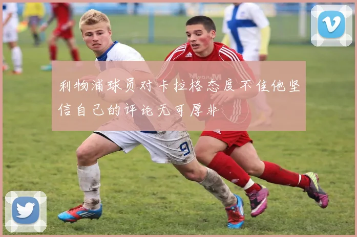 利物浦球员对卡拉格态度不佳他坚信自己的评论无可厚非