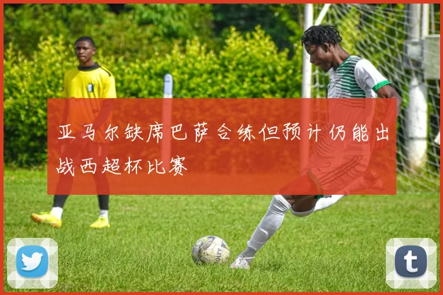 亚马尔缺席巴萨合练但预计仍能出战西超杯比赛