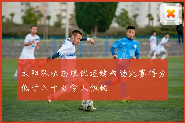 太阳队状态堪忧连续两场比赛得分低于八十分令人担忧