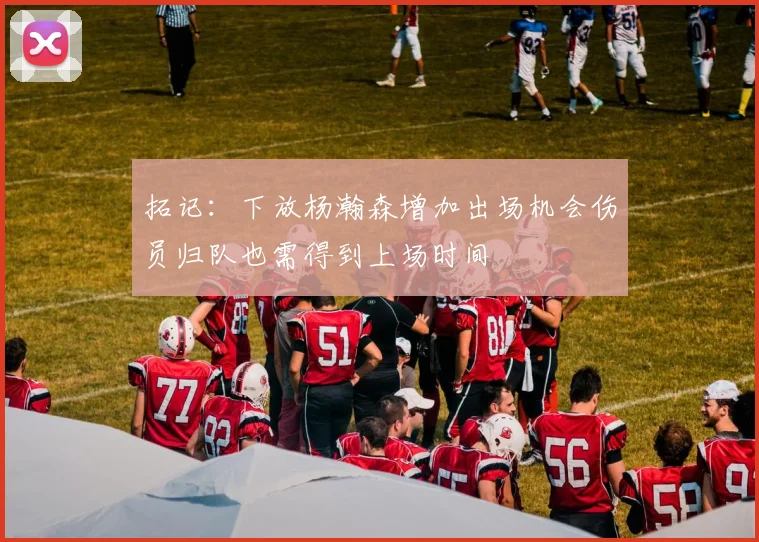 拓记：下放杨瀚森增加出场机会伤员归队也需得到上场时间