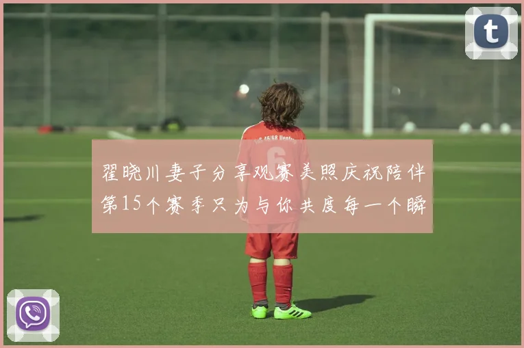 翟晓川妻子分享观赛美照庆祝陪伴第15个赛季只为与你共度每一个瞬间