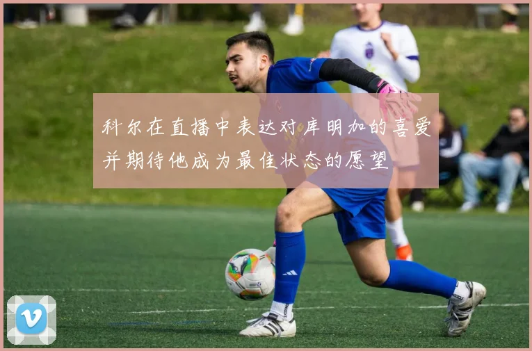 科尔在直播中表达对库明加的喜爱并期待他成为最佳状态的愿望