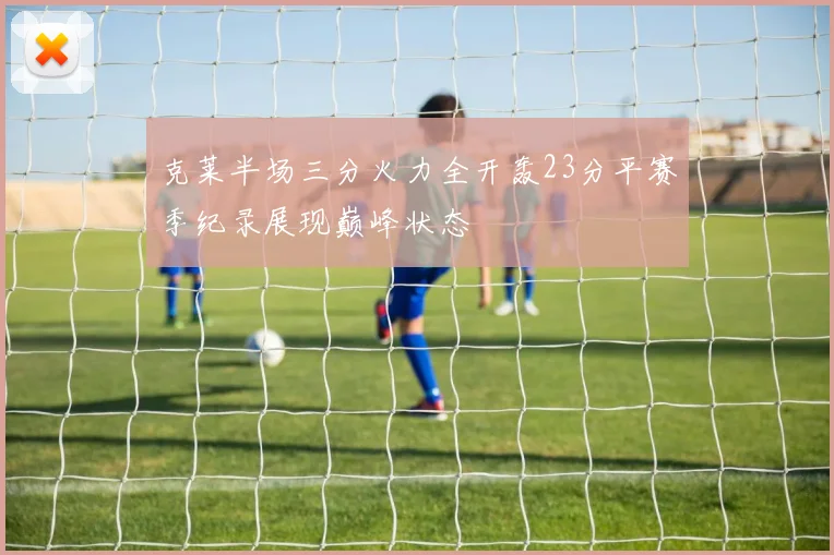 克莱半场三分火力全开轰23分平赛季纪录展现巅峰状态