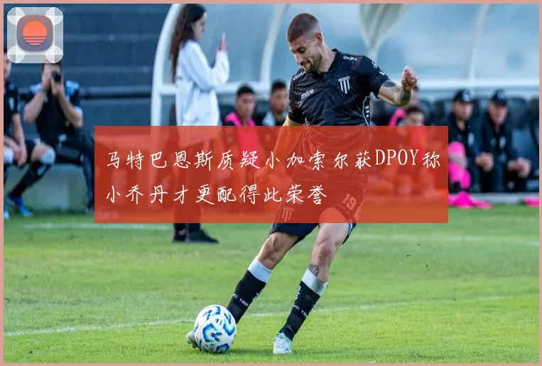 马特巴恩斯质疑小加索尔获DPOY称小乔丹才更配得此荣誉