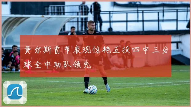 费尔斯首节表现惊艳五投四中三分球全中助队领先