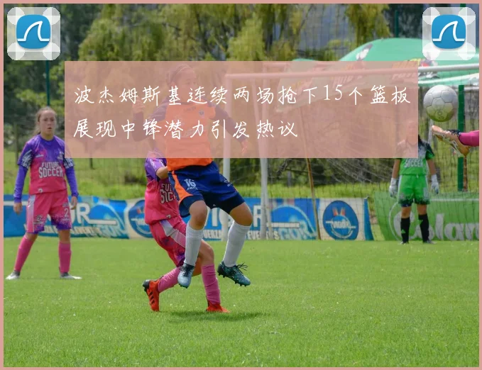 波杰姆斯基连续两场抢下15个篮板展现中锋潜力引发热议