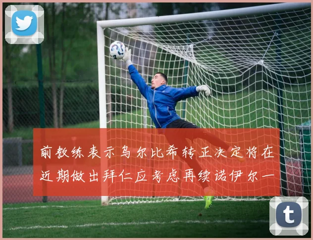 前教练表示乌尔比希转正决定将在近期做出拜仁应考虑再续诺伊尔一年合同