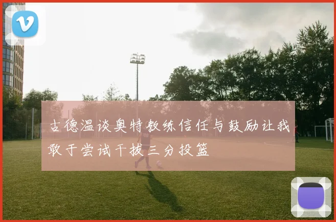 古德温谈奥特教练信任与鼓励让我敢于尝试干拔三分投篮