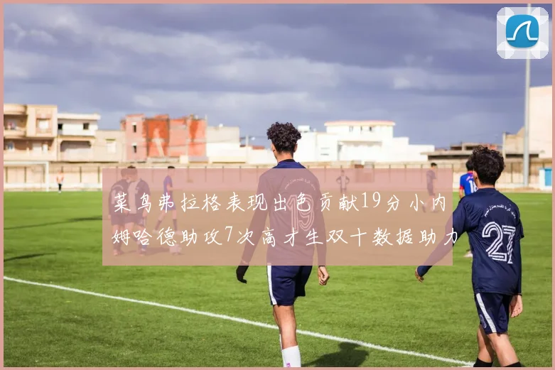 菜鸟弗拉格表现出色贡献19分小内姆哈德助攻7次高才生双十数据助力球队胜利