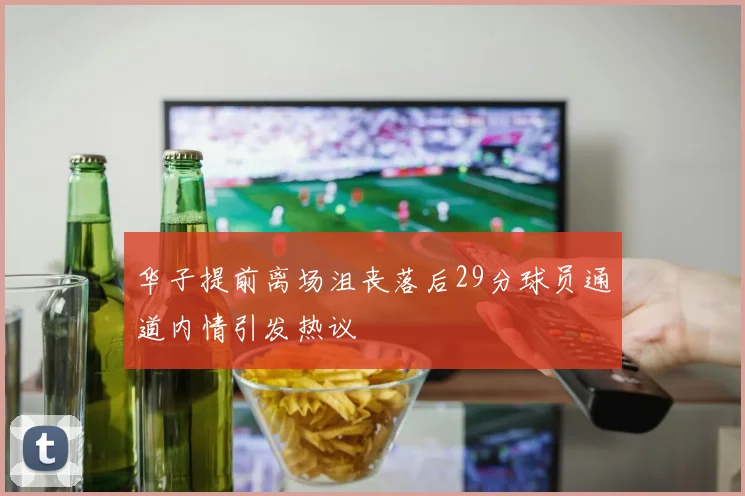 华子提前离场沮丧落后29分球员通道内情引发热议