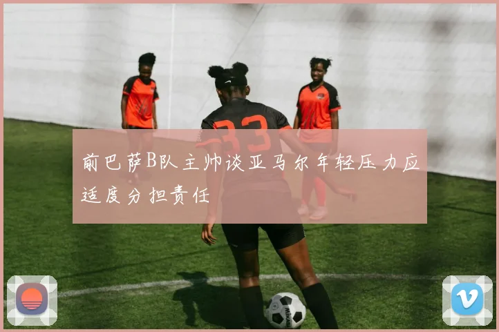 前巴萨B队主帅谈亚马尔年轻压力应适度分担责任
