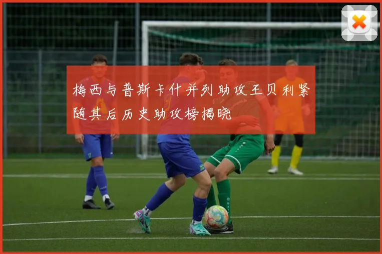 梅西与普斯卡什并列助攻王贝利紧随其后历史助攻榜揭晓
