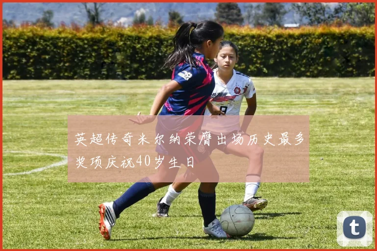 英超传奇米尔纳荣膺出场历史最多奖项庆祝40岁生日