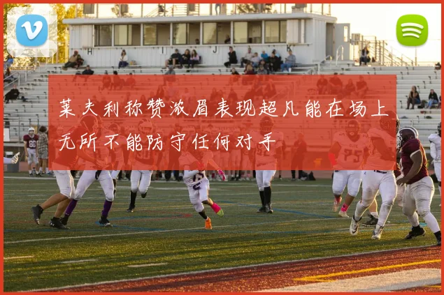莱夫利称赞浓眉表现超凡能在场上无所不能防守任何对手