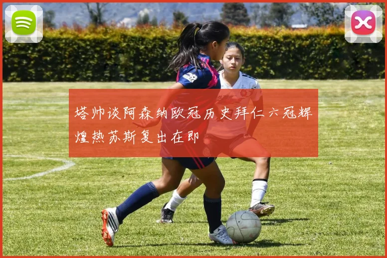 塔帅谈阿森纳欧冠历史拜仁六冠辉煌热苏斯复出在即