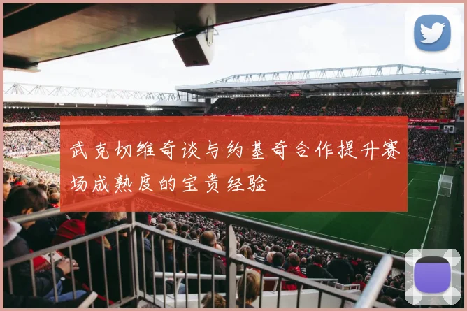 武克切维奇谈与约基奇合作提升赛场成熟度的宝贵经验