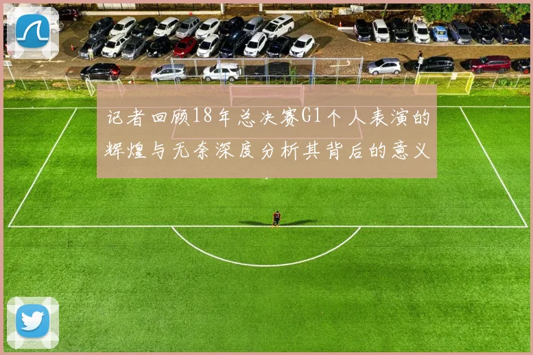 记者回顾18年总决赛G1个人表演的辉煌与无奈深度分析其背后的意义与影响