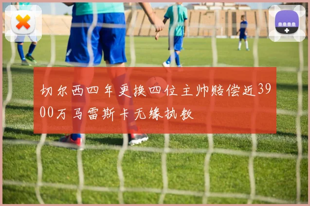 切尔西四年更换四位主帅赔偿近3900万马雷斯卡无缘执教