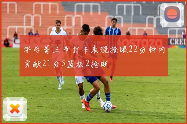 字母哥三节打卡表现抢眼22分钟内贡献21分5篮板2抢断