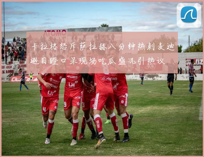 卡拉格怒斥萨拉赫八分钟热刺麦迪逊目瞪口呆现场吃瓜盛况引热议