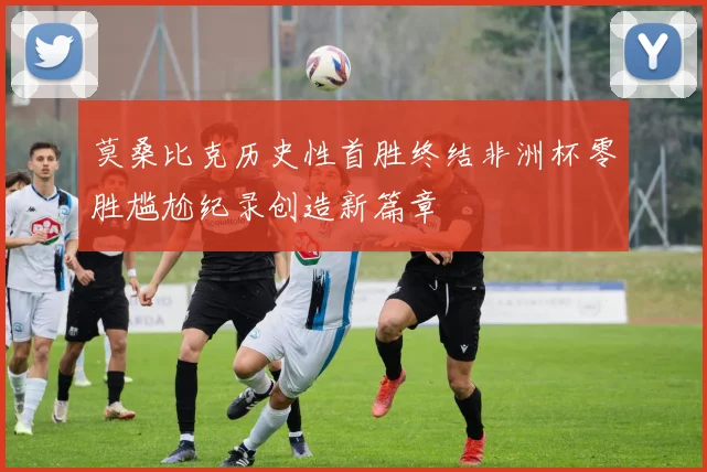 莫桑比克历史性首胜终结非洲杯零胜尴尬纪录创造新篇章