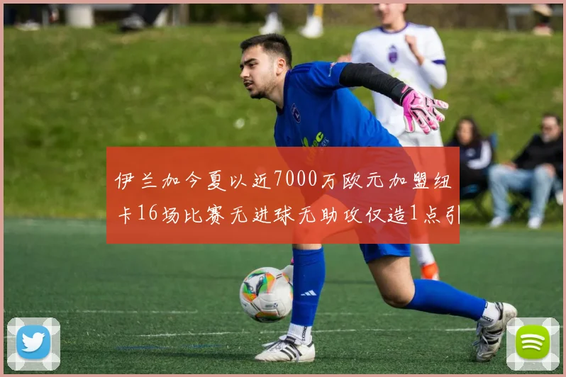 伊兰加今夏以近7000万欧元加盟纽卡16场比赛无进球无助攻仅造1点引发热议