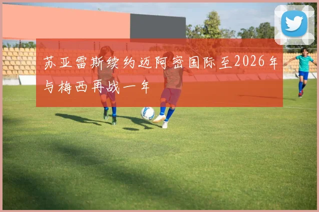 苏亚雷斯续约迈阿密国际至2026年与梅西再战一年