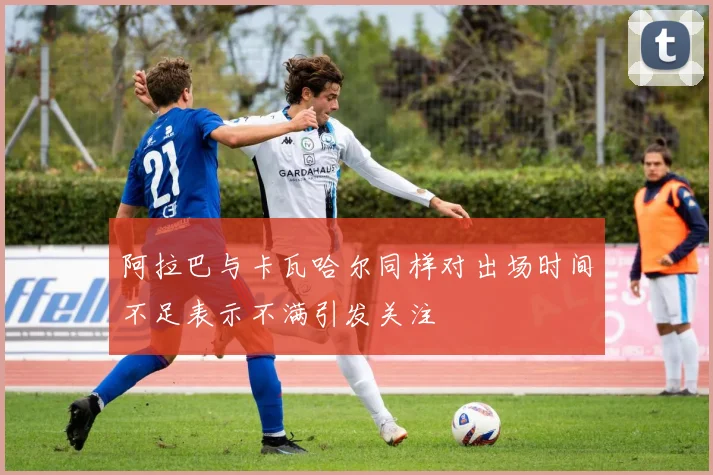 阿拉巴与卡瓦哈尔同样对出场时间不足表示不满引发关注