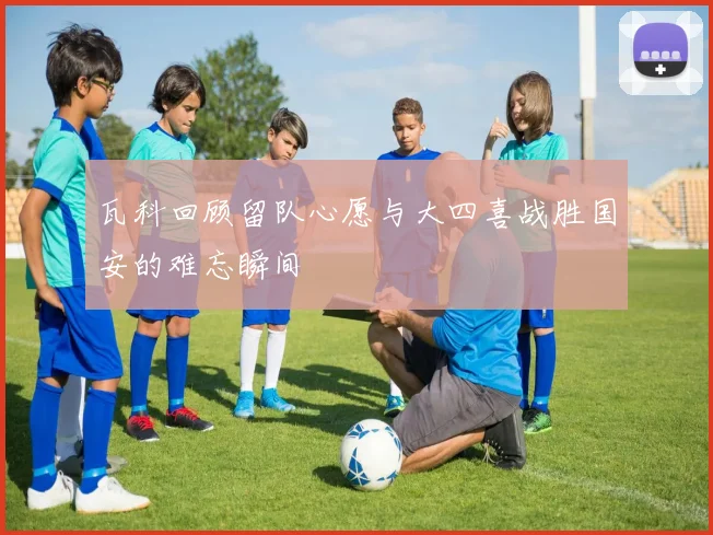 瓦科回顾留队心愿与大四喜战胜国安的难忘瞬间