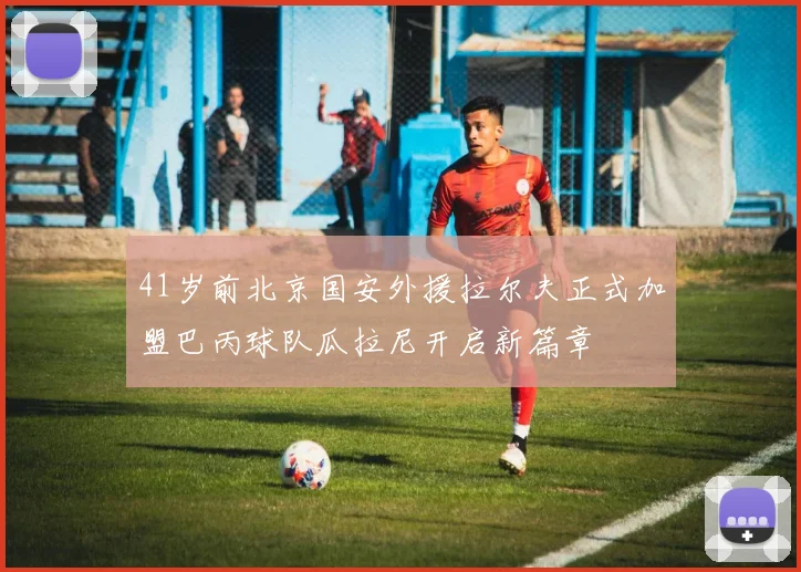 41岁前北京国安外援拉尔夫正式加盟巴丙球队瓜拉尼开启新篇章