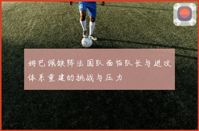 姆巴佩缺阵法国队面临队长与进攻体系重建的挑战与压力