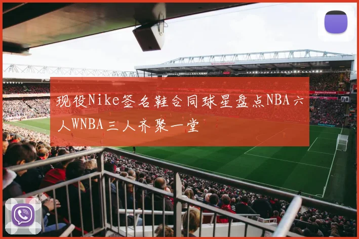 现役Nike签名鞋合同球星盘点NBA六人WNBA三人齐聚一堂