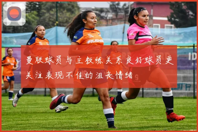 曼联球员与主教练关系良好球员更关注表现不佳的沮丧情绪