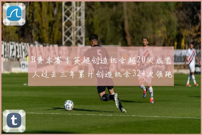 B费本赛季英超创造机会超20次成首人过去三年累计创造机会324次领跑同期