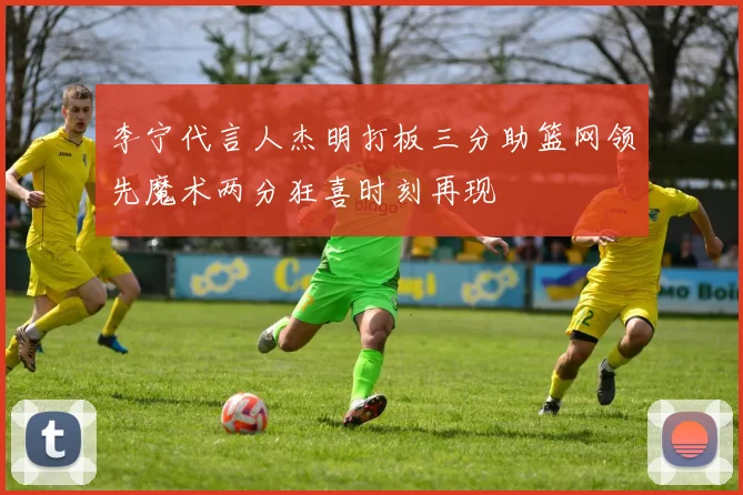 李宁代言人杰明打板三分助篮网领先魔术两分狂喜时刻再现