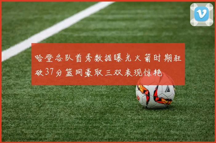 哈登各队首秀数据曝光火箭时期狂砍37分篮网豪取三双表现惊艳
