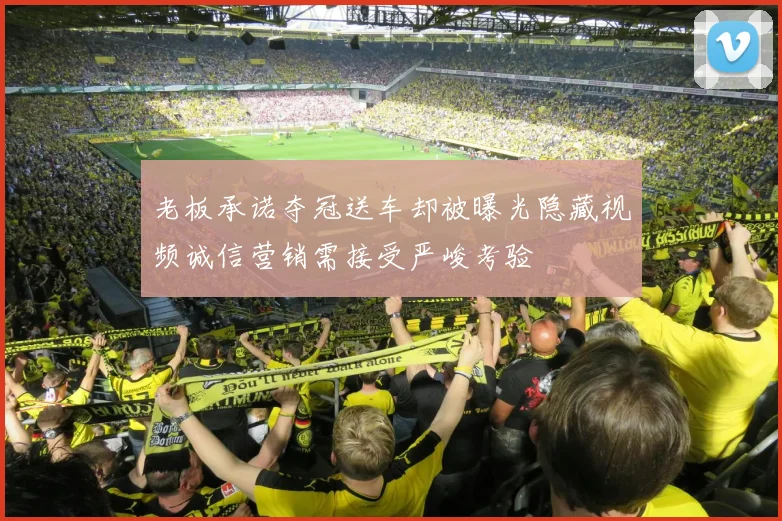 老板承诺夺冠送车却被曝光隐藏视频诚信营销需接受严峻考验