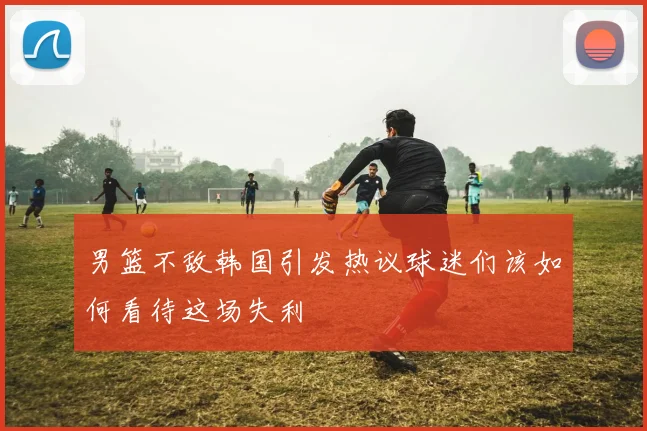 男篮不敌韩国引发热议球迷们该如何看待这场失利