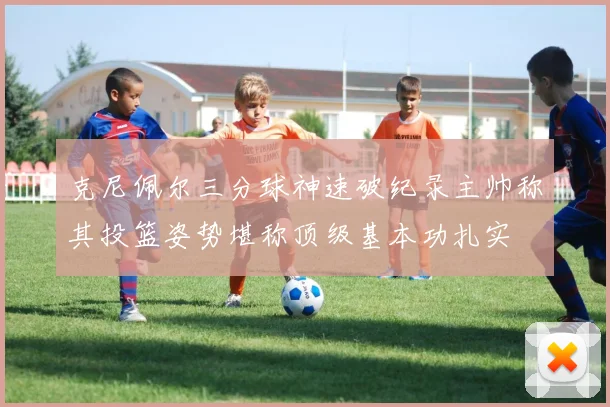 克尼佩尔三分球神速破纪录主帅称其投篮姿势堪称顶级基本功扎实