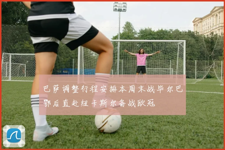 巴萨调整行程安排本周末战毕尔巴鄂后直赴纽卡斯尔备战欧冠
