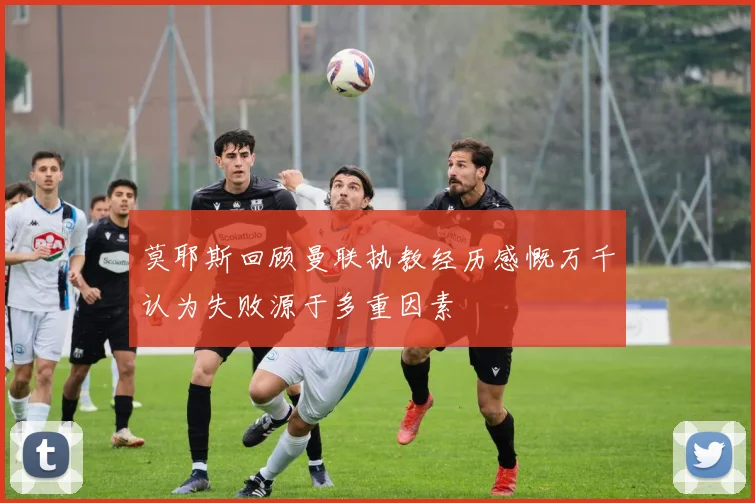 莫耶斯回顾曼联执教经历感慨万千认为失败源于多重因素