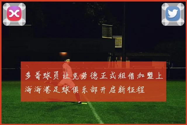 多哥球员让克劳德正式租借加盟上海海港足球俱乐部开启新征程