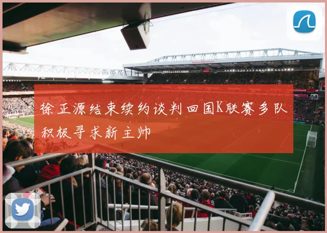 徐正源结束续约谈判回国K联赛多队积极寻求新主帅