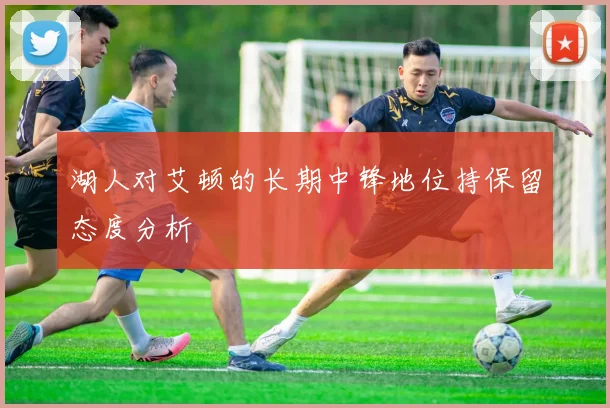 湖人对艾顿的长期中锋地位持保留态度分析