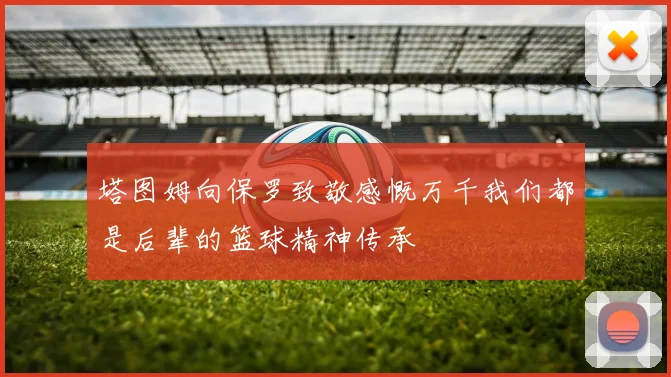 塔图姆向保罗致敬感慨万千我们都是后辈的篮球精神传承